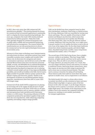 Drivers of supply
In 2015, there were more than 200 commercial UAV
manufacturers globally.28
The growing demand for drones
for commercial and recreational applications is undeniable,
and it is shaping the drone manufacturing landscape. Ten
years ago, companies that made UAVs mostly produced
exclusively for military purposes. Today they make
UAVs specially designed for commercial purposes such
as public safety, wildlife and environmental monitoring,
and infrastructure management. The reasons behind this
transformation are not only growing interest in drones
for commercial use but also rapid technological innovation
in several key areas.
Advances in three major technology areas (miniaturisation,
microelectronics  sensors, and power systems) have made
it possible to produce more complex and versatile UAVs.
Drones rely on electronics for navigation and remote
or autonomous operations. Inertial devices such as the IMU
(Inertial Measurement Unit) have now become extremely
reliable, accurate, and affordable due to continual development.
Furthermore, the miniaturization of electronics and their
rapid innovation has played an important role in reducing
a vehicle’s overall weight and size. It has improved ﬂexibility,
portability, and overall survivability in the ﬁeld. And of course,
ﬂights wouldn’t be possible without a power system for the
vehicle’s engines and electronic systems. Thanks to the
development of lithium-ion and lithium polymer battery
capacities, manufacturers have been able to create UAVs
with longer range.
Commercial off-the-shelf (COTS) components are playing
an increasing role in the supply of UAVs because of rapid
design and innovation in this ﬁeld. COTS refers to all types
of standardised products such as cameras, gimbals, sensors
and microprocessors built and delivered by third party
vendors to a UAV creator. The growing utilisation of COTS
components produced by specialised suppliers helps push
down the cost of production, while enhancing computing
capability and making compact design possible.
Types of drones
UAVs can be divided into three categories based on their
drive mechanisms: multirotor, ﬁxed-wing or a hybrid version,
the tilt-wing. Multirotor UAVs are controlled by varying rotor
thrust and torque. They are capable of hovering in a ﬁxed
position and ﬂying in any direction, which means they
can carry out manoeuvres more quickly and efﬁciently
than ﬁxed-wing UAVs. They can also get airborne without
a runway. Multirotor UAVs may have four, six or eight rotors.
A greater number (6 or 8) enables the drone to stay in the air
even if one of the engines fails. On the other hand, multirotor
drones have slower maximum speeds, and shorter ﬂight
times, than ﬁxed wing drones. In 2015, rotary-wing drones
dominated the market, with a 77% share.29
The second type of UAV, ﬁxed-wing drones, have a simpler
structure, similar to an airplane. They have longer ﬂight
duration, at higher speeds, and thus can be used to survey
larger areas. They are able to carry heavier payloads,
for longer distances, by using less power. As a result, they
can carry bigger and better sensors and cameras. In contrast
to multirotor drones, ﬁxed-wing drones cannot hover, since
they require air moving over their wings to generate lift,
and so must stay in constant forward motion. They also
need a runway or launcher for taking off and landing.
Those features make them unﬁt for work where they must
operate in smaller areas, such as inspections or surveillance.
The hybrid model (tilt-wing) is a drone able to hover
as needed, but which can also transition to faster and more
efﬁcient ﬁxed-wing ﬂight. It captures some of the best
features of the other two types: it can ﬂy longer distances
but doesn’t need a runway; it can hover, and also achieve
higher ﬂight speed. The number of tilt-wing drones on the
market is low at the moment, but companies including
Amazon are working on new models, particularly
for transport applications.
30 Clarity from above
28
Global Small UAV Market 2016-2020; Technavio, p.18
29
Global Commercial-Purpose Drones Market 2015-2019; Technavio
 