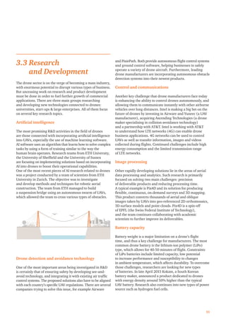 3.3 Research
and Development
The drone sector is on the verge of becoming a mass industry,
with enormous potential to disrupt various types of business.
But unceasing work on research and product development
must be done in order to fuel further growth of commercial
applications. There are three main groups researching
and developing new technologies connected to drones:
universities, start-ups  large enterprises. All of them focus
on several key research topics.
Artiﬁcial intelligence
The most promising RD activities in the ﬁeld of drones
are those connected with incorporating artiﬁcial intelligence
into UAVs, especially the use of machine learning software.
AI software uses an algorithm that learns how to solve complex
tasks by using a form of training similar to the way the
human brain operates. Research teams from ETH University,
the University of Shefﬁeld and the University of Sussex
are focusing on implementing solutions based on incorporating
AI into drones to boost their operational capabilities.
One of the most recent pieces of AI research related to drones
was a project conducted by a team of scientists from ETH
University in Zurich. The objective was to investigate
and develop methods and techniques for robotic aerial
construction. The team from ETH managed to build
a suspension bridge using an autonomous swarm of UAVs,
which allowed the team to cross various types of obstacles.
Drone detection and avoidance technology
One of the most important areas being investigated in RD
is certainly that of ensuring safety by developing see-and-
avoid technology, and integrating it with existing air trafﬁc
control systems. The proposed solutions also have to be aligned
with each country’s speciﬁc UAV regulations. There are several
companies trying to solve this issue, for example Airware
and PixiePath. Both provide autonomous ﬂight control systems
and ground control software, helping businesses to safely
operate a variety of drone aircraft. Furthermore, leading
drone manufacturers are incorporating autonomous obstacle
detection systems into their newest products.
Control and communications
Another key challenge that drone manufacturers face today
is enhancing the ability to control drones autonomously, and
allowing them to communicate instantly with other airborne
vehicles over long distances. Intel is making a big bet on the
future of drones by investing in Airware and Yuneec (a UAV
manufacturer), acquiring Ascending Technologies (a drone
maker specialising in collision-avoidance technology)
and a partnership with ATT. Intel is working with ATT
to understand how LTE networks (4G) can enable drone
business applications. 4G networks can be used to control
UAVs as well as transfer information, images and videos
collected during ﬂights. Continued challenges include high
energy consumption and the limited transmission range
of LTE networks.
Image processing
Other rapidly developing solutions lie in the areas of aerial
data processing and analytics. Such research is primarily
focused on solving two main challenges: precision
of deliverable products and reducing processing time.
A typical example is Pix4D and its solution for producing
ﬂexible, continuous, on-demand surveys and 3D mapping.
This product converts thousands of aerial and oblique
images taken by UAVs into geo-referenced 2D orthomosaics,
3D surface models and point clouds. Pix4D is a spin-off
of EPFL (the Swiss Federal Institute of Technology),
and the team continues collaborating with academic
scientists to further improve its deliverables.
Battery capacity
Battery weight is a major limitation on a drone’s ﬂight
time, and thus a key challenge for manufacturers. The most
common drone battery is the lithium-ion polymer (LiPo)
type, which allows for 40-50 minutes of ﬂight. Constraints
of LiPo batteries include limited capacity, low potential
to increase performance and susceptibility to changes
in ambient temperature, which affects durability. To overcome
those challenges, researchers are looking for new types
of batteries. In late April 2015 Kokam, a South Korean
battery maker, announced a product dedicated to drones
with energy density around 50% higher than the typical
UAV battery. Research also continues into new types of power
source such as hydrogen fuel cells.
31
 