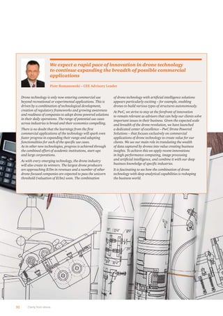 32 Clarity from above
Drone technology is only now entering commercial use
beyond recreational or experimental applications. This is
driven by a combination of technological development,
creation of regulatory frameworks and growing awareness
and readiness of companies to adopt drone powered solutions
in their daily operations. The range of potential use cases
across industries is broad and their economics compelling.
There is no doubt that the learnings from the ﬁrst
commercial applications of the technology will spark even
faster progress in expanding their range and adapting
functionalities for each of the speciﬁc use cases.
As in other new technologies, progress is achieved through
the combined effort of academic institutions, start-ups
and large corporations.
As with every emerging technology, the drone industry
will also create its winners. The largest drone producers
are approaching $1bn in revenues and a number of other
drone-focused companies are expected to pass the unicorn
threshold (valuation of $1bn) soon. The combination
of drone technology with artiﬁcial intelligence solutions
appears particularly exciting – for example, enabling
drones to build various types of structures autonomously.
At PwC, we strive to stay at the forefront of innovation
to remain relevant as advisors that can help our clients solve
important issues in their business. Given the expected scale
and breadth of the drone revolution, we have launched
a dedicated center of excellence – PwC Drone Powered
Solutions – that focuses exclusively on commercial
applications of drone technology to create value for our
clients. We see our main role in translating the wealth
of data captured by drones into value creating business
insights. To achieve this we apply recent innovations
in high-performance computing, image processing
and artiﬁcial intelligence, and combine it with our deep
business knowledge of speciﬁc industries.
It is fascinating to see how the combination of drone
technology with deep analytical capabilities is reshaping
the business world.
Piotr Romanowski – CEE Advisory Leader
We expect a rapid pace of innovation in drone technology
to continue expanding the breadth of possible commercial
applications
 