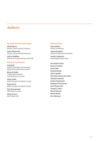 35
Strategic direction and editing
Michał Mazur
Partner, Drone Powered Solutions
Adam Wiśniewski
Director, Drone Powered Solutions
Jeffery McMillan
Director of Communications, PwC CEE
Editorial contribution
Vicki Huff
Global Technology, Entertainment,
Media  Communications Leader
Richard Abadie
Global Capital Projects
and Infrastructure Leader
Julian Smith
Global Transport  Logistics Leader
Stefan Stroh
EMEA Transport  Logistics Leader
Piotr Romanowski
CEE Advisory Leader
Adam Krasoń
PwC Poland CEO
Editorial team
Filip Orliński
Project Coordinator
Agnieszka Babicz
Analysis  Editorial Coordinator
Paulina Lulkowska
Technological Supervision
Ewa Boguszewska
Bartosz Czerkies
Adam Głąb
Rozalia Hołoga
Jakub Jagiełło
Weronika Jankowska-Tofani
Arkadiusz Kramza
Sandra Kuprijaniuk
Remigiusz Piwowarski
Jacek Sygutowski
Grzegorz Urban
Marek Walczak
Marek Wolski
Ewa Zdrojowy
Authors
 