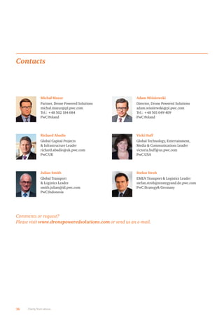 36 Clarity from above
Michał Mazur
Partner, Drone Powered Solutions
michal.mazur@pl.pwc.com
Tel.: +48 502 184 684
PwC Poland
Contacts
Adam Wiśniewski
Director, Drone Powered Solutions
adam.wisniewski@pl.pwc.com
Tel.: +48 501 049 409
PwC Poland
Richard Abadie
Global Capital Projects
 Infrastructure Leader
richard.abadie@uk.pwc.com
PwC UK
Vicki Huff
Global Technology, Entertainment,
Media  Communications Leader
victoria.huff@us.pwc.com
PwC USA
Julian Smith
Global Transport
 Logistics Leader
smith.julian@id.pwc.com
PwC Indonesia
Stefan Stroh
EMEA Transport  Logistics Leader
stefan.stroh@strategyand.de.pwc.com
PwC Strategy Germany
Comments or request?
Please visit www.dronepoweredsolutions.com or send us an e-mail.
 