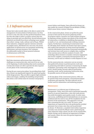 5
1.1 Infrastructure
Drones have only recently taken to the skies to assist in the
management of various kinds of infrastructure, but they
are here to stay. Not only can they perform hazardous work,
but they also make it easier to acquire various data sets,
doing so precisely and cost-effectively. Several infrastructure
industries can beneﬁt from drone technology more quickly
than others: energy, roads, railways and oil & gas. Within
these industries, companies operate extensive networks
of complex assets, distributed over vast areas. Key drone
applications in infrastructure are investment monitoring,
maintenance and asset inventory. PwC estimates
the addressable market of drone powered solutions
in infrastructure at $45.2bn.
Investment monitoring
Real-time awareness and accuracy have always been
challenges on construction sites, and even if we are only
at the beginning of understanding what can be automated,
it seems that drones are able to provide the data required
at each phase of the construction process.
During the pre-construction phase, by providing better ﬁeld
data, drones can signiﬁcantly improve the speed and quality
of the design process. They are able to capture high-resolution
videos and images, enabling 3D modelling and providing
data about a site’s initial status for investors and property
owners before work begins. Data collected by drones can
also enable the creation of Digital Terrain Models (DTMs),
which ensure better contract valuation.
In the construction phase, drones are perfect for quick
surveys of sites and for the precise gathering of data
for progress reports. Investors can easily monitor progress
by imposing overlays of plans onto photos of the actual state
of construction, in addition to identifying discrepancies
as small as 1 cm, and simultaneously verifying contractor
reports. Furthermore, monitoring of construction sites
by UAV helps check whether site borders have been crossed,
and conﬁrm that materials are being stored and handled
correctly. Information from drones is processed automatically,
and investors have swift access to complex data, enabling
a fast reaction and an effective analysis of results. UAV
technology allows investors to monitor contractor engagement
and receive complete, trustworthy documentation that, if
necessary, can be used as evidence to settle disputes in court.
On the construction site, contractors can use accurate
data gathered by drones to perform precise work such
as positioning steel slabs in concrete or measuring the depth
of pipelines, preventing costly and dangerous construction
errors. Drones further increase safety by performing
hazardous work, and by monitoring construction areas
for possible sources of risk and accidents.
In the last phase of the construction process, UAVs can
be used for ﬁnal work assessment, environmental impact
veriﬁcation and reporting. The data collected can be
further used for maintenance and marketing purposes.
Maintenance
Maintenance is an inherent part of infrastructure
management. Today, most such work is performed manually,
based on in-person inspections, a slow and costly process
that yields incomplete, poor-quality results. In some cases,
rope access, scaffolding and elevated platforms are necessary,
combined with the need to turn off the installation for the
duration of the maintenance. This approach is not only
time-consuming but also very costly. Of course, some
inspections are required by law to be performed by certiﬁed
personnel, but in many cases they can be performed
by drones. To illustrate: a standard wind turbine inspection
currently costs around $1,500 per tower; performing the
same inspection using a drone cuts the cost by around 50%.
Similar savings can be achieved on inspections of bridges
and tunnels, where the costs of in-person inspections
are even higher.
Before (initial state)
After
 