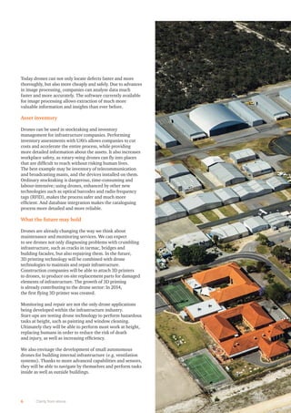 6 Clarity from above
Today drones can not only locate defects faster and more
thoroughly, but also more cheaply and safely. Due to advances
in image processing, companies can analyse data much
faster and more accurately. The software currently available
for image processing allows extraction of much more
valuable information and insights than ever before.
Asset inventory
Drones can be used in stocktaking and inventory
management for infrastructure companies. Performing
inventory assessments with UAVs allows companies to cut
costs and accelerate the entire process, while providing
more detailed information about the assets. It also increases
workplace safety, as rotary-wing drones can ﬂy into places
that are difﬁcult to reach without risking human lives.
The best example may be inventory of telecommunication
and broadcasting masts, and the devices installed on them.
Ordinary stocktaking is dangerous, time-consuming and
labour-intensive; using drones, enhanced by other new
technologies such as optical barcodes and radio frequency
tags (RFID), makes the process safer and much more
efﬁcient. And database integration makes the cataloguing
process more detailed and more reliable.
What the future may hold
Drones are already changing the way we think about
maintenance and monitoring services. We can expect
to see drones not only diagnosing problems with crumbling
infrastructure, such as cracks in tarmac, bridges and
building facades, but also repairing them. In the future,
3D printing technology will be combined with drone
technologies to maintain and repair infrastructure.
Construction companies will be able to attach 3D printers
to drones, to produce on-site replacement parts for damaged
elements of infrastructure. The growth of 3D printing
is already contributing to the drone sector: In 2014,
the ﬁrst ﬂying 3D printer was created.
Monitoring and repair are not the only drone applications
being developed within the infrastructure industry.
Start-ups are testing drone technology to perform hazardous
tasks at height, such as painting and window cleaning.
Ultimately they will be able to perform most work at height,
replacing humans in order to reduce the risk of death
and injury, as well as increasing efﬁciency.
We also envisage the development of small autonomous
drones for building internal infrastructure (e.g. ventilation
systems). Thanks to more advanced capabilities and sensors,
they will be able to navigate by themselves and perform tasks
inside as well as outside buildings.
 