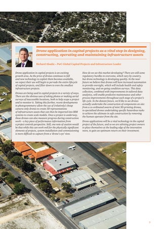 7
Drone application in capital projects is an exciting
growth area. As the price of drones continues to fall
and new technology to exploit them becomes available,
we expect their use will begin to pervade the entire lifecycle
of capital projects, and ﬁlter down to even the smallest
infrastructure projects.
Drones are being used in capital projects in a variety of ways.
There are the obvious uses of taking photos or making aerial
surveys of inaccessible locations, both to help scope a project
and to monitor it. Taking this further, recent developments
in photogrammetry allow the use of (relatively) cheap
camera-only drones to create 3D representations
of infrastructure assets that can then be imported into BIM
systems to create scale models. Once a project is underway,
these drones can also measure progress during construction
work – a key piece of performance information from
a project controls perspective. Still, one note of caution would
be that while this can work well for the physically signiﬁcant
elements of projects, system installation and commissioning
is more difﬁcult to capture from a ‘drone’s eye’ view.
How do we see this market developing? There are still some
regulatory hurdles to overcome, which vary by country,
but drone technology is developing quickly. In the near
future we believe that drones will have increased automation
to provide oversight, which will include health and safety
monitoring, and on-going condition surveys. This data
collection, combined with improvements in tailored data
analytics, will enable predictive maintenance and other
process improvements throughout each stage of a project’s
life cycle. In the distant future, we’d like to see drones
actually undertake the construction of components on site:
from a co-ordinated swarm of mini 3D-printing drones,
to specialised drones undertaking speciﬁc hazardous tasks
to achieve the ultimate in safe construction by removing
the human operator from the site.
Drone applications will be a vital technology in the capital
project of the future, and so we are advising project owners
to place themselves at the leading edge of the innovation
wave, to gain an optimum return on their investment.
Richard Abadie – PwC Global Capital Projects and Infrastructure Leader
Drone application in capital projects as a vital step in designing,
constructing, operating and maintaining infrastructure assets
 