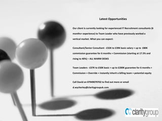 Latest Opportunities Our client is currently looking for experienced IT Recruitment consultants (6 months+ experience) to Team Leader who have previously worked a vertical market. What you can expect:  Consultant/Senior Consultant - £32K to £39K basic salary + up to  £80K commission guarantee for 6 months + Commission (starting at 17.5% and rising to 40%) – ALL WARM DESKS Team Leaders - £37K to £50K basic + up to £200K guarantee for 6 months + Commission + Override + instantly inherit a billing team + potential equity Call David on 07949079702 to find out more or email d.wycherley@claritygroupuk.com 
