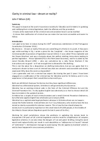 1
Clarity in criminal law – dream or reality?
John F Wilson (UK)
Summary
This paper is based on the work I have done recently for Gibraltar and St Helena in updating
and codifying their criminal legislation, both the offences and the procedure.
- It looks at the statement of the criminal rule and considers how it can be clarified
- It shows that codification of criminal law can make the law more accessible and easier to
follow.
Introduction
I am glad to be here in Lisbon during the 100th
anniversary celebrations of the Portuguese
Constitution (5 October 1910.)
My theme is - Dream or reality? Dreams are something of a theme in my work. A few years
ago, while working in Fiji, I wrote a piece for the ‘Loophole’ – the house magazine of the
Commonwealth Association of legislative Counsel (CALC). It was called ‘Prince Splendid and
the Dream Machine’ and was a fairytale about the perfect drafting instructions leading to
perfect legislation. Prince Splendid (PS) is the Permanent Secretary, and he is aided by the
Jovial Friendly Wizard (JFW) – who can sometimes be a Jolly Fierce Warlock if the
instructions are no good – or if not enough time is allowed for the drafting.
This is not the place for a disquisition on drafting instructions, but we can agree that it is
everyone’s dream to have a set of criminal laws that are coherent and accessible and clearly
expressed. Why does this seem so impossible?
I am a generalist and not a criminal law expert. But during the past 2 years I have been
engaged on a codification of the criminal law for Gibraltar and for St Helena, and it is my
experience in that project that I would like to share with you.
Both are still British Overseas Territories, but they have significant differences.
Gibraltar has a Ministerial system; St Helena is still governed by the Governor.
Gibraltar has an existing criminal code in the form of the Criminal Offences Act and the
Criminal Procedure Act. It only applies English law selectively so is free to choose which UK
laws to include in the updated version.
St Helena has a couple of local criminal statutes and a small Criminal Procedure Ordinance,
but otherwise applies English law wholesale up to January 2006.
Gibraltar has a sophisticated legal profession whereas in St Helena there are no lawyers
except the Public Solicitor. Instead there are 4 or 5 Lay Advocates, who need to have the law
stated as clearly as possible for obvious reasons. This is how the law should always be
stated, but it is particularly important on this small island of 4,000 people, in the middle of
the Atlantic Ocean (where Napoleon spent the last 6 years of his life.)
Working for small jurisdictions shows the problems in updating the statute book to
incorporate 150 years of UK criminal legislation and the need for simplification of complex
legislative schemes. It can also show the dangers of 'cut and paste' drafting. Using the word
search and replace facility can result in such absurdities as “adGovernor in Council” instead
of “administer”. I did however manage to avoid saying ‘this Act applies to Scotland’ which is
said to have happened in one overseas jurisdiction.
 