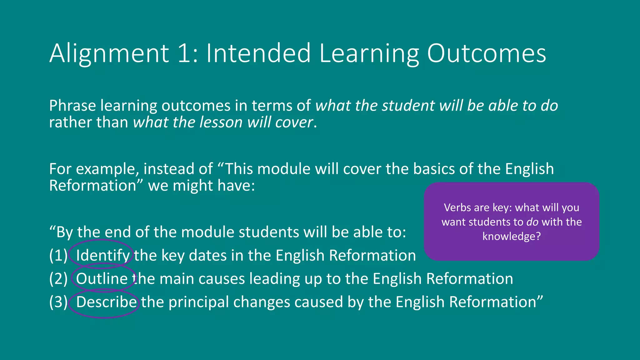 Alignment 1: Intended Learning Outcomes
Phrase learning outcomes in terms of what the student will be able to do
rather than what the lesson will cover.
For example, instead of “This module will cover the basics of the English
Reformation” we might have:
“By the end of the module students will be able to:
(1) Identify the key dates in the English Reformation
(2) Outline the main causes leading up to the English Reformation
(3) Describe the principal changes caused by the English Reformation”
Verbs are key: what will you
want students to do with the
knowledge?
 