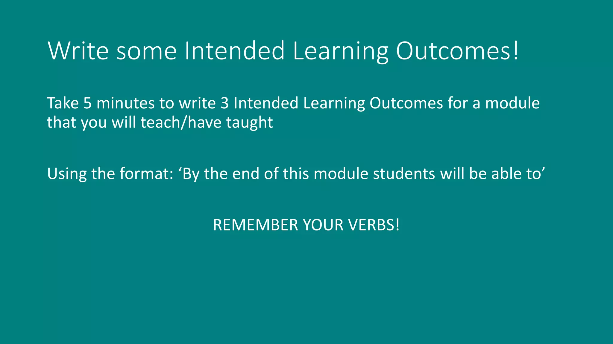 Write some Intended Learning Outcomes!
Take 5 minutes to write 3 Intended Learning Outcomes for a module
that you will teach/have taught
Using the format: ‘By the end of this module students will be able to’
REMEMBER YOUR VERBS!
 