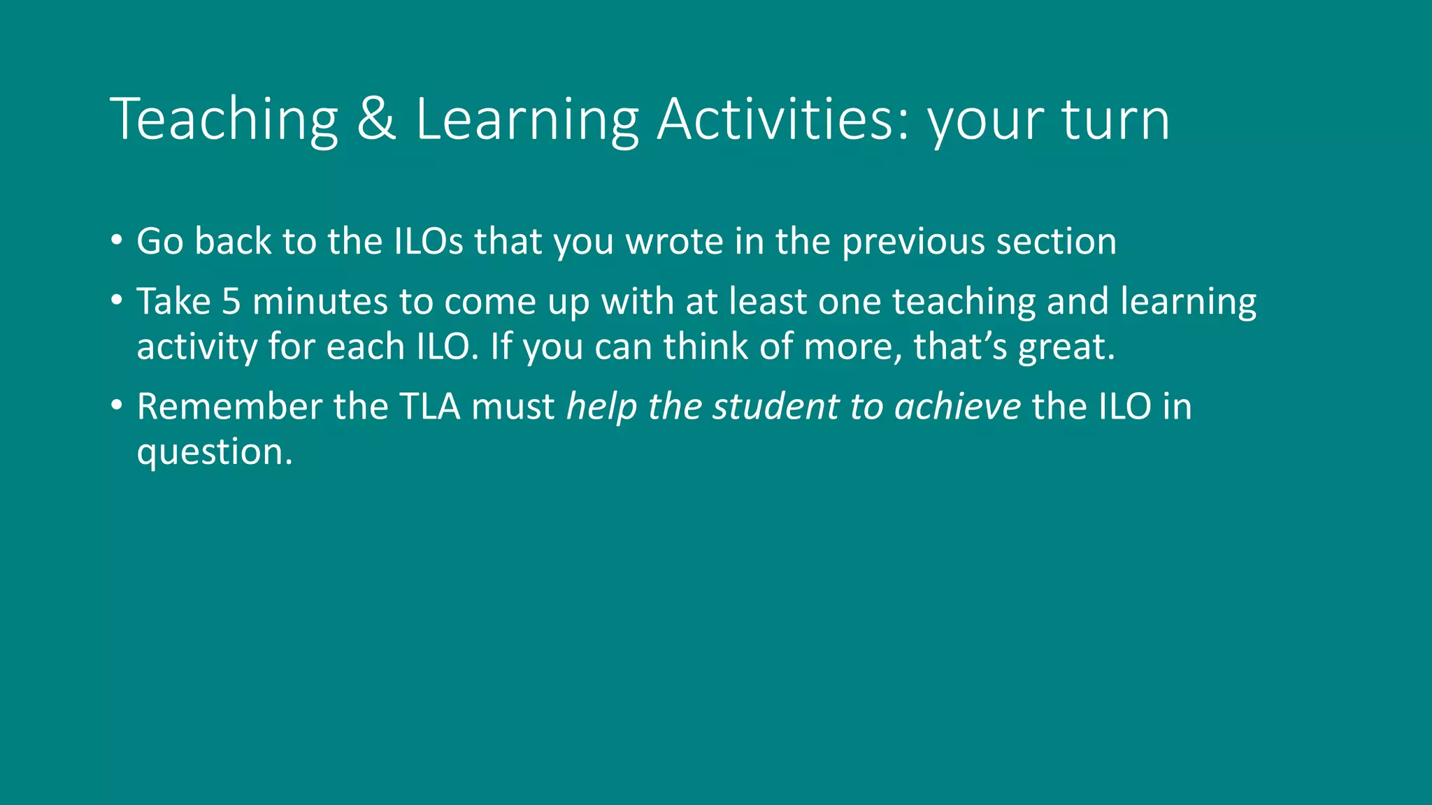 Teaching & Learning Activities: your turn
• Go back to the ILOs that you wrote in the previous section
• Take 5 minutes to come up with at least one teaching and learning
activity for each ILO. If you can think of more, that’s great.
• Remember the TLA must help the student to achieve the ILO in
question.
 