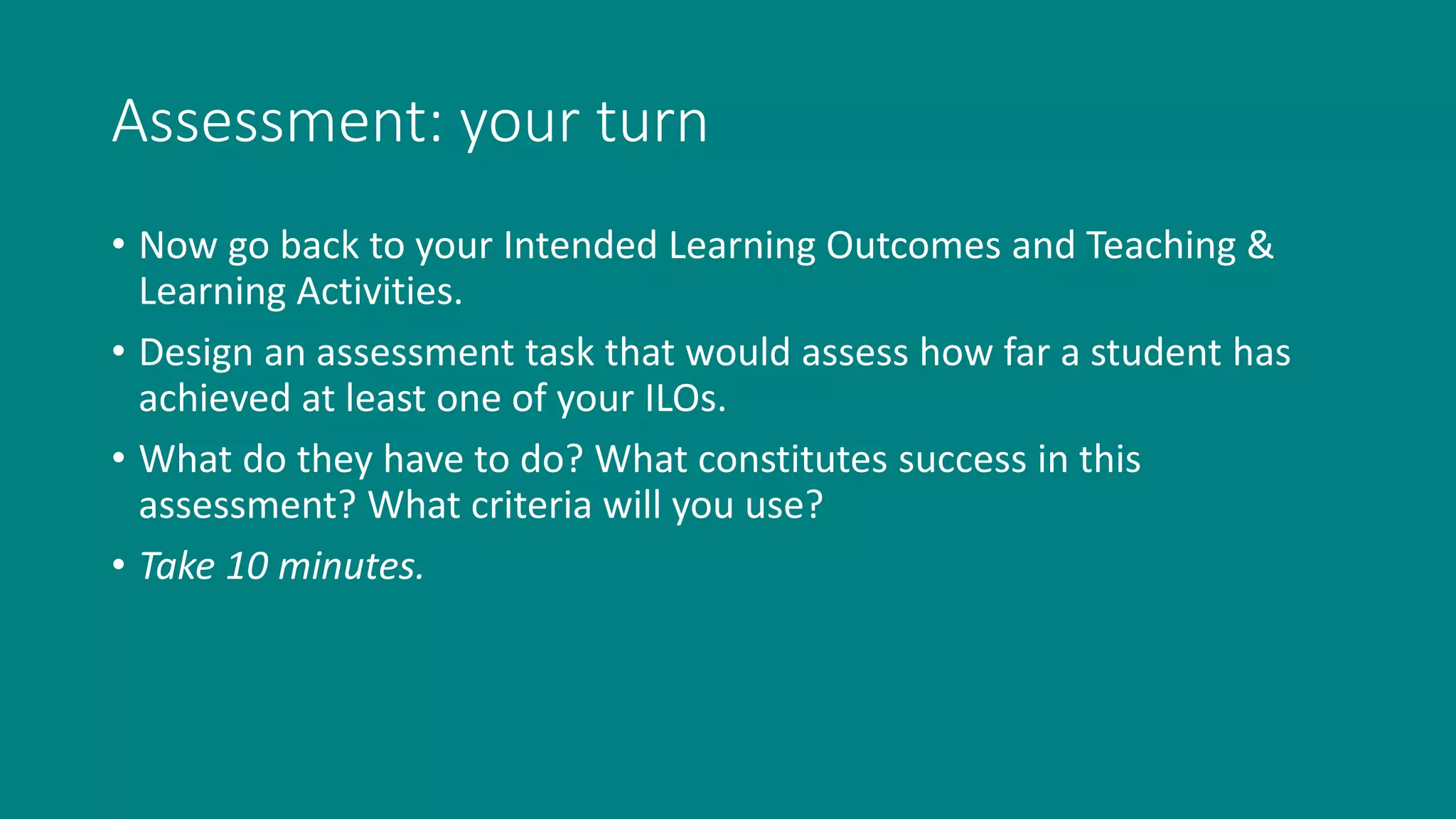 Assessment: your turn
• Now go back to your Intended Learning Outcomes and Teaching &
Learning Activities.
• Design an assessment task that would assess how far a student has
achieved at least one of your ILOs.
• What do they have to do? What constitutes success in this
assessment? What criteria will you use?
• Take 10 minutes.
 