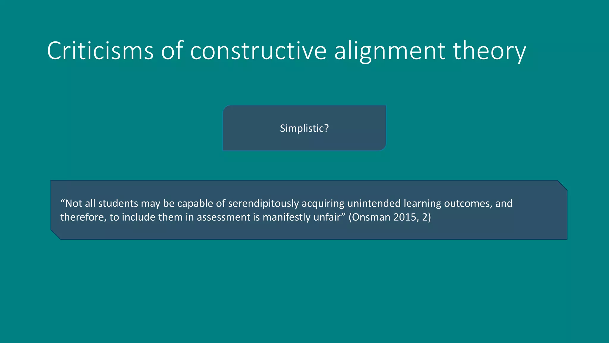 Criticisms of constructive alignment theory
Simplistic?
“Not all students may be capable of serendipitously acquiring unintended learning outcomes, and
therefore, to include them in assessment is manifestly unfair” (Onsman 2015, 2)
 