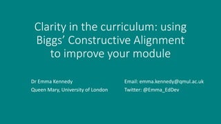 Clarity in the curriculum: using
Biggs’ Constructive Alignment
to improve your module
Email: emma.kennedy@qmul.ac.uk
Twitter: @Emma_EdDev
Dr Emma Kennedy
Queen Mary, University of London
 