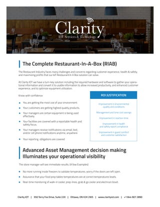 The Complete Restaurant-In-A-Box (RIAB)
Advanced Asset Management decision making
Illuminates your operational visibility
The Restaurant Industry faces many challenges and concerns regarding customer experience, health & safety,
and maximizing profits that our IoT Restaurant In A Box solution can solve.
At Clarity IOT we have a turn-key solution including the required hardware and software to gather your opera-
tional information and convert it to usable information to allow increased productivity, and enhanced customer
experience, and to optimize equipment utilization.
Know with confidence:
IoT Services & Technology
You are getting the most use of your environment.
Your customers are getting highest quality products.
Your managers are certain equipment is being used
effectively.
Your facilities are covered with a reportable health and
safety focus.
Your managers receive notifications via email, text,
and/or cell phone notifications anytime, anywhere.
Your reporting obligations are covered
ROI JUSTIFICATION
Improvement in environmental
quality and conditions
Management and time cost savings
Improvement in reaction time
Improvement in health
and safety report compliance
Improvement in guest comfort
and customer satisfaction
No more running inside freezers to validate temperatures, worry if the doors are left open.
Assurance that your food prep tables temperatures are at correct temperatures levels.
Real-time monitoring of walk-in cooler, prep-lines, grab & go cooler and electrical closet.
The store manager will see immediate results. (A few Examples)
Clarity IOT | 350 Terry Fox Drive, Suite 220 | Ottawa, ON K2K 2W5 | www.clarityiot.com | +1 844 907 2890
 