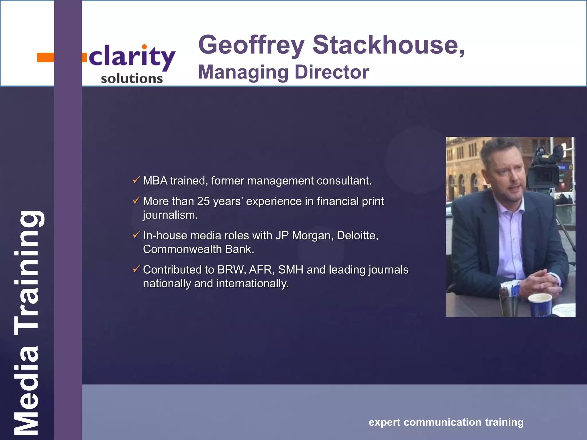 MediaTraining
expert communication training
Geoffrey Stackhouse,
Managing Director
 MBA trained, former management consultant.
 More than 25 years’ experience in financial print
journalism.
 In-house media roles with JP Morgan, Deloitte,
Commonwealth Bank.
 Contributed to BRW, AFR, SMH and leading journals
nationally and internationally.
 