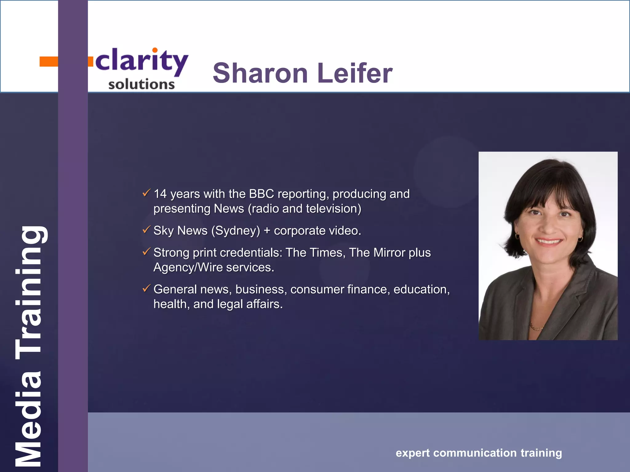 MediaTraining
expert communication training
Sharon Leifer
 14 years with the BBC reporting, producing and
presenting News (radio and television)
 Sky News (Sydney) + corporate video.
 Strong print credentials: The Times, The Mirror plus
Agency/Wire services.
 General news, business, consumer finance, education,
health, and legal affairs.
 