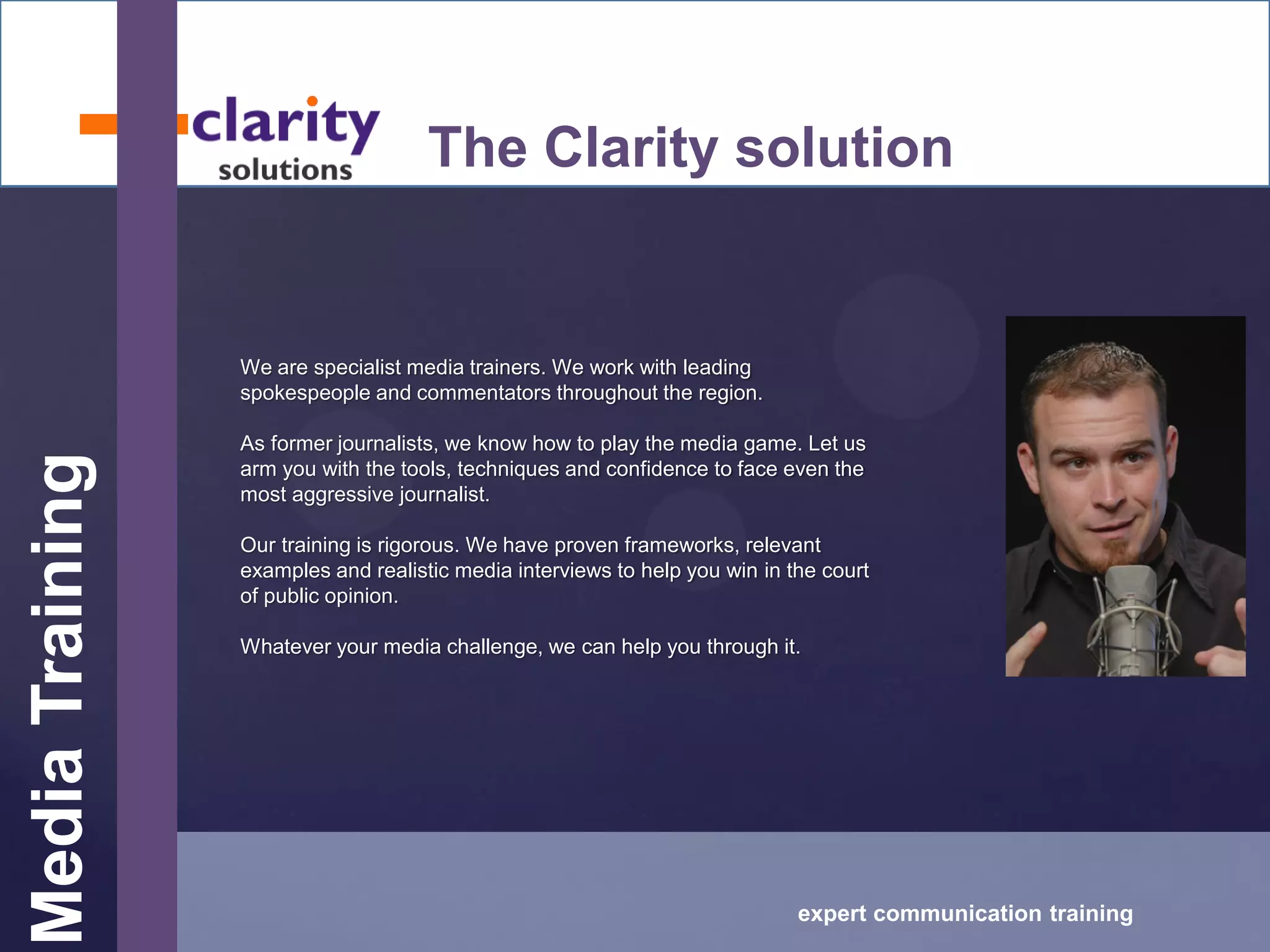 MediaTraining
expert communication training
The Clarity solution
We are specialist media trainers. We work with leading
spokespeople and commentators throughout the region.
As former journalists, we know how to play the media game. Let us
arm you with the tools, techniques and confidence to face even the
most aggressive journalist.
Our training is rigorous. We have proven frameworks, relevant
examples and realistic media interviews to help you win in the court
of public opinion.
Whatever your media challenge, we can help you through it.
 