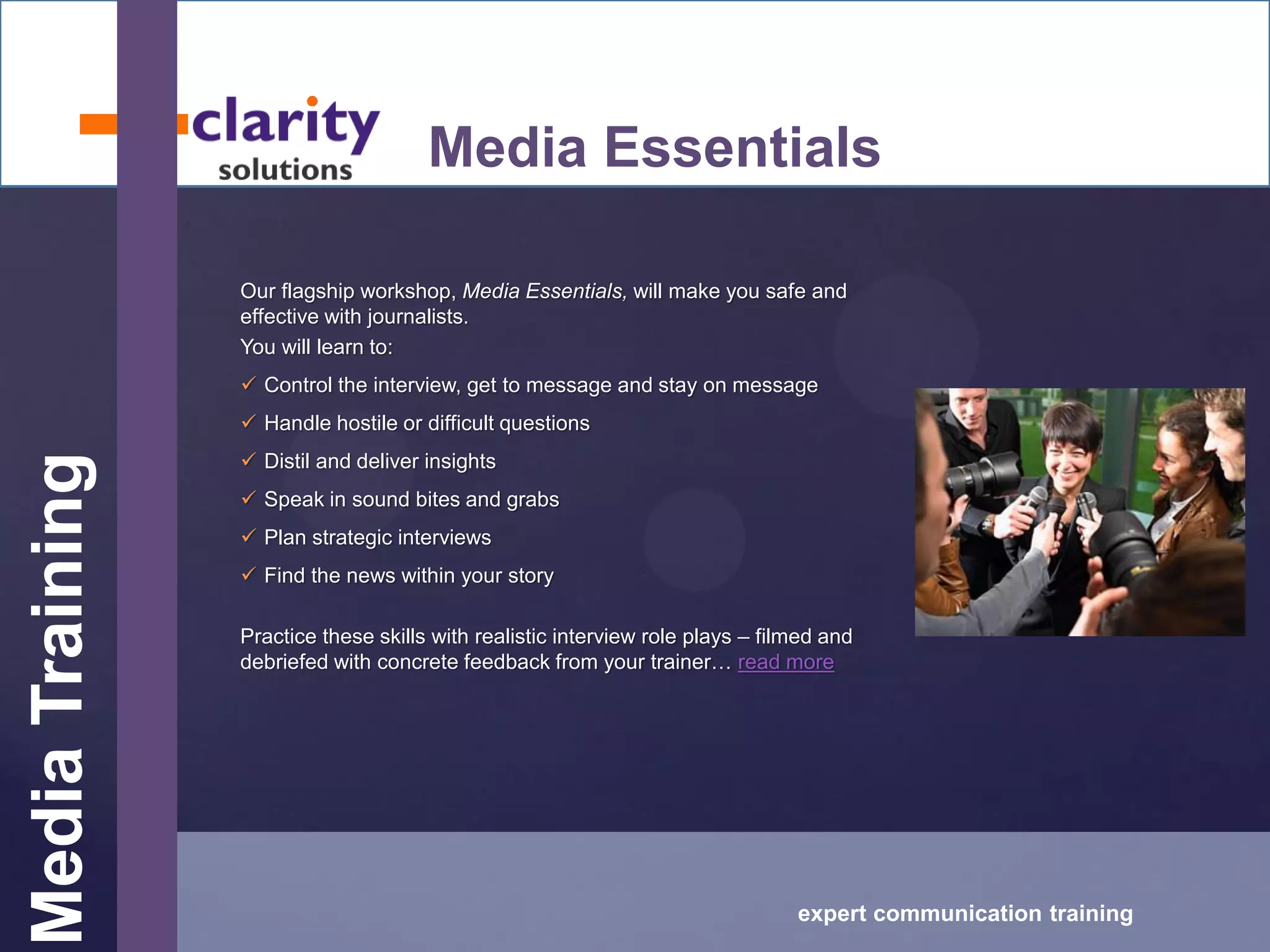 MediaTraining
expert communication training
Media Essentials
Our flagship workshop, Media Essentials, will make you safe and
effective with journalists.
You will learn to:
 Control the interview, get to message and stay on message
 Handle hostile or difficult questions
 Distil and deliver insights
 Speak in sound bites and grabs
 Plan strategic interviews
 Find the news within your story
Practice these skills with realistic interview role plays – filmed and
debriefed with concrete feedback from your trainer… read more
 