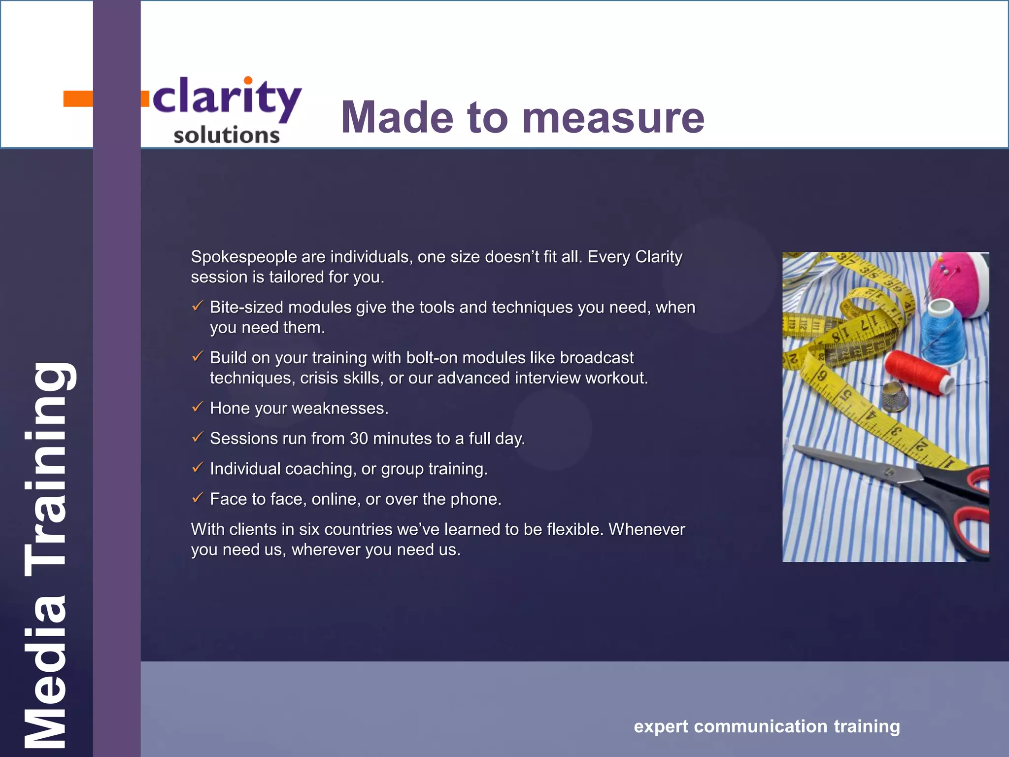 MediaTraining
expert communication training
Made to measure
Spokespeople are individuals, one size doesn’t fit all. Every Clarity
session is tailored for you.
 Bite-sized modules give the tools and techniques you need, when
you need them.
 Build on your training with bolt-on modules like broadcast
techniques, crisis skills, or our advanced interview workout.
 Hone your weaknesses.
 Sessions run from 30 minutes to a full day.
 Individual coaching, or group training.
 Face to face, online, or over the phone.
With clients in six countries we’ve learned to be flexible. Whenever
you need us, wherever you need us.
 
