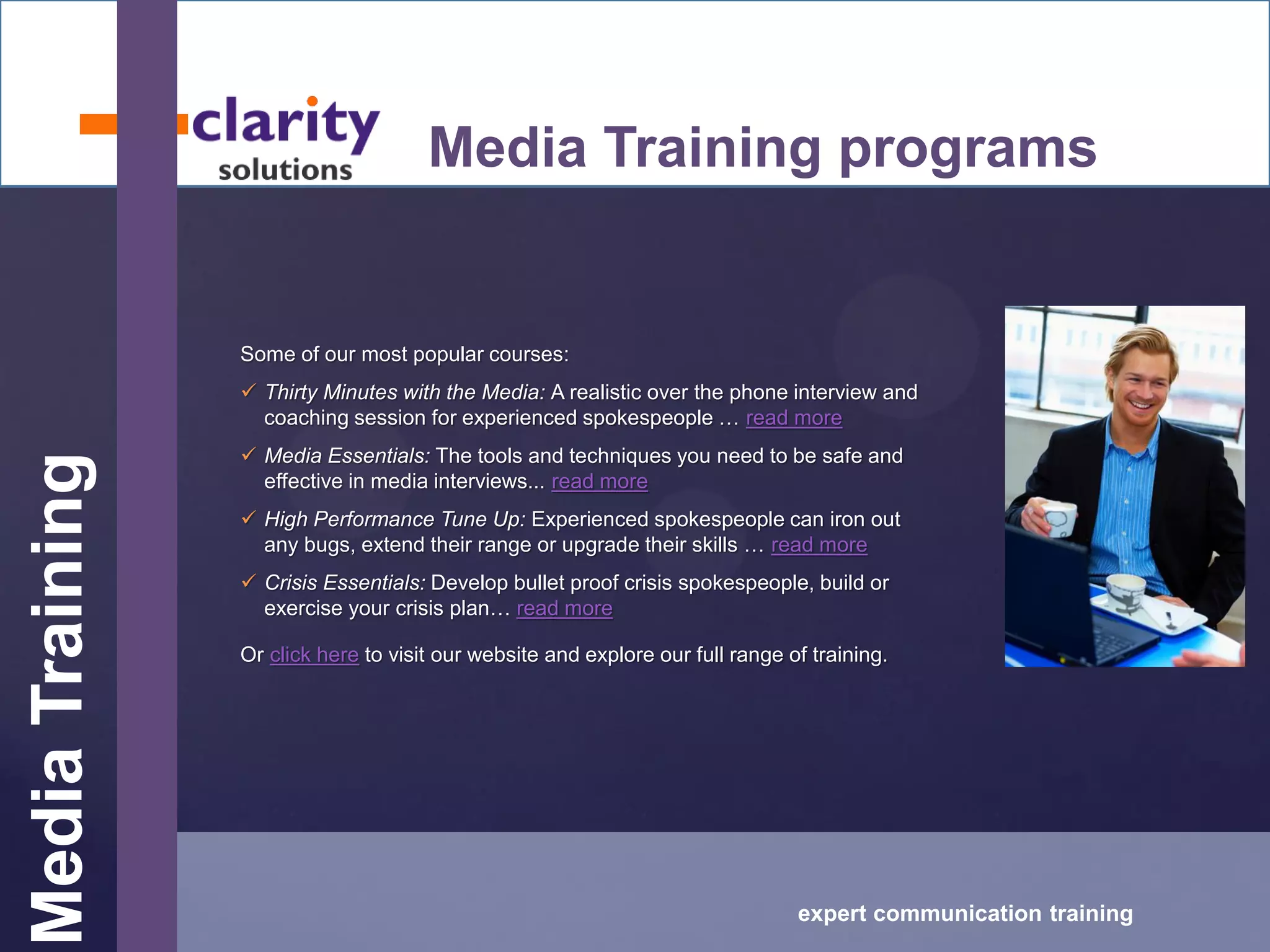 MediaTraining
expert communication training
Media Training programs
Some of our most popular courses:
 Thirty Minutes with the Media: A realistic over the phone interview and
coaching session for experienced spokespeople … read more
 Media Essentials: The tools and techniques you need to be safe and
effective in media interviews... read more
 High Performance Tune Up: Experienced spokespeople can iron out
any bugs, extend their range or upgrade their skills … read more
 Crisis Essentials: Develop bullet proof crisis spokespeople, build or
exercise your crisis plan… read more
Or click here to visit our website and explore our full range of training.
 