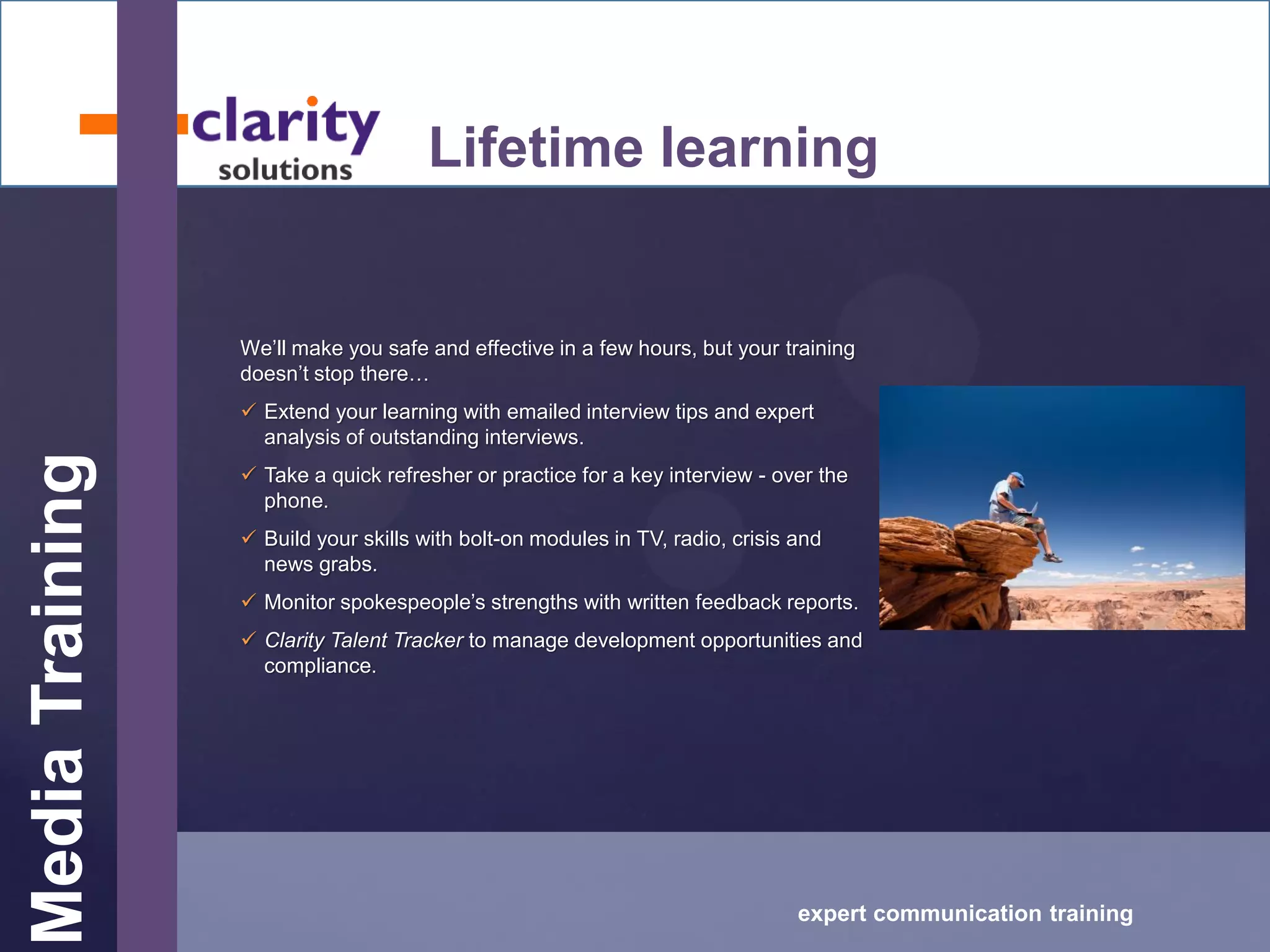 MediaTraining
expert communication training
Lifetime learning
We’ll make you safe and effective in a few hours, but your training
doesn’t stop there…
 Extend your learning with emailed interview tips and expert
analysis of outstanding interviews.
 Take a quick refresher or practice for a key interview - over the
phone.
 Build your skills with bolt-on modules in TV, radio, crisis and
news grabs.
 Monitor spokespeople’s strengths with written feedback reports.
 Clarity Talent Tracker to manage development opportunities and
compliance.
 