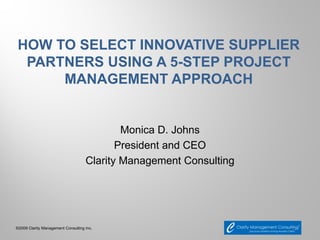 HOW TO SELECT INNOVATIVE SUPPLIER
 PARTNERS USING A 5-STEP PROJECT
     MANAGEMENT APPROACH


                                            Monica D. Johns
                                           President and CEO
                                    Clarity Management Consulting




©2009 Clarity Management Consulting Inc.
 
