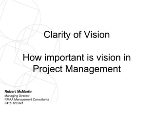 Clarity of Vision How important is vision in Project Management Robert   McMartin Managing Director RMAA Management Consultants 0416 120 841 