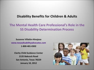Disability Benefits for Children & Adults The Mental Health Care Professional’s Role in the SS Disability Determination Process Suzanne Villalón-Hinojosa www.texasdisabilityadvocates.com 1-800-481-0302 Clarity Child Guidance Center 2135 Babcock Road San Antonio, Texas 78229 January 10, 2012 