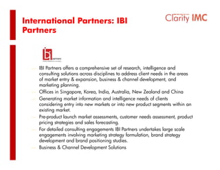 International Partners: IBI
Partners


      IBI Partners



  ⎯ IBI Partners offers a comprehensive set of research, intelligence and
      consulting solutions across disciplines to address client needs in the areas
      of market entry & expansion, business & channel development, and
      marketing planning.
  ⎯   Offices in Singapore, Korea, India, Australia, New Zealand and China
  ⎯   Generating market information and intelligence needs of clients
      considering entry into new markets or into new product segments within an
      existing market.
  ⎯   Pre-product launch market assessments customer needs assessment, product
                                  assessments,                   assessment
      pricing strategies and sales forecasting.
  ⎯   For detailed consulting engagements IBI Partners undertakes large scale
      engagements involving marketing strategy formulation, brand strategy
      development and b d positioning studies.
      d l              d brand                 d
  ⎯   Business & Channel Development Solutions
 