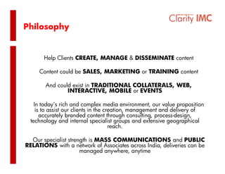Philosophy


       Help Clients CREATE, MANAGE & DISSEMINATE content

     Content could be SALES, MARKETING or TRAINING content

        And could exist in TRADITIONAL COLLATERALS, WEB,
                INTERACTIVE, MOBILE or EVENTS

    In today’s rich and complex media environment, our value proposition
     is to assist our clients in the creation, management and delivery of
       accurately branded content through consulting, process-design,
  technology and i t
  t h l            d internal specialist groups and extensive geographical
                              l     i li t         d t i              hi l
                                       reach.

  Our specialist strength is MASS COMMUNICATIONS and PUBLIC
  Ou spec a s s e g s          SS CO    U C       O Sa d U           C
RELATIONS with a network of Associates across India, deliveries can be
                      managed anywhere, anytime
 