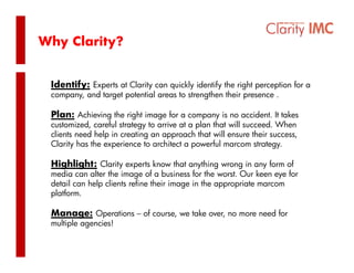 Why Clarity?


 Identify: Experts at Clarity can quickly identify the right perception for a
 company, and target potential areas to strengthen their presence .

 Plan: Achieving the right image for a company is no accident. It takes
               g       g      g           p y
 customized, careful strategy to arrive at a plan that will succeed. When
 clients need help in creating an approach that will ensure their success,
 Clarity has the experience to architect a powerful marcom strategy.

 Highlight: Clarity experts know that anything wrong in any form of
 media can alter the image of a business for the worst. Our keen eye for
 detail can help clients refine their image in the appropriate marcom
               p                         g          pp p
 platform.

 Manage: Operations – of course, we take over, no more need for
 multiple agencies!
 