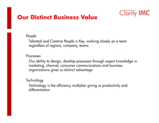 Our Distinct Business Value


 ⎯ People
     Talented and Creative People is Key, working closely as a team
     regardless of regions, company, teams

 ⎯ Processes
     Our ability to design, develop processes through expert knowledge in
     marketing, channel, consumer communications and business
     organizations gives us di ti t advantage
          i ti       i      distinct d   t

 ⎯ Technology
     Technology i th efficiency multiplier giving us productivity and
     T h l         is the ffi i   lti li    i i         d ti it     d
     differentiation
 