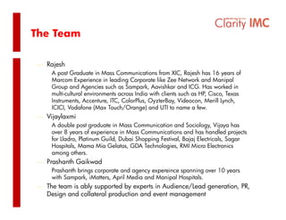 The Team

⎯ Rajesh
   A post Graduate in Mass Communications from XIC, Rajesh has 16 years of
   Marcom Experience in leading Corporate like Zee Network and Manipal
   Group and Agencies such as Sampark, Aavishkar and ICG. Has worked in
   multi-cultural environments across India with clients such as HP, Cisco, Texas
                                                                   ,      ,
   Instruments, Accenture, ITC, ColorPlus, OyzterBay, Videocon, Merill Lynch,
   ICICI, Vodafone (Max Touch/Orange) and UTI to name a few.
⎯ Vijaylaxmi
    A d bl post graduate i M
       double      t   d t in Mass C Communication and S i l
                                             i ti       d Sociology, Vij
                                                                       Vijaya h
                                                                              has
    over 8 years of experience in Mass Communications and has handled projects
    for Lladro, Platinum Guild, Dubai Shopping Festival, Bajaj Electricals, Sagar
    Hospitals, Mama Mia Gelatos, GDA Technologies, RMI Micro Electronics
    among others.
              th
⎯ Prashanth Gaikwad
    Prashanth brings corporate and agency expereince spanning over 10 years
    w Sa pa , Ma e s, p Media and Ma pa osp a s.
    with Sampark, iMatters, April Med a a d Manipal Hospitals.
⎯ The team is ably supported by experts in Audience/Lead generation, PR,
   Design and collateral production and event management
 