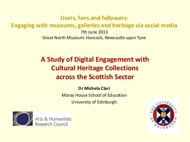 A Study of Digital Engagement with
Cultural Heritage Collections
across the Scottish Sector
Dr Michela Clari
Moray House School of Education
University of Edinburgh
Users, fans and followers:
Engaging with museums, galleries and heritage via social media
7th June 2013
Great North Museum: Hancock, Newcastle upon Tyne
 
