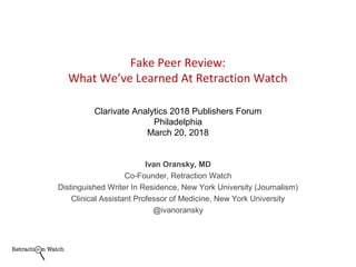 Ivan Oransky, MD
Co-Founder, Retraction Watch
Distinguished Writer In Residence, New York University (Journalism)
Clinical Assistant Professor of Medicine, New York University
@ivanoransky
Fake Peer Review:
What We’ve Learned At Retraction Watch
Clarivate Analytics 2018 Publishers Forum
Philadelphia
March 20, 2018
 