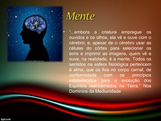 MenteMente
• “...embora a criatura empregue os
ouvidos e os olhos, ela vê e ouve com o
cérebro, e, apesar de o cérebro usar as
células do córtex para selecionar os
sons e imprimir as imagens, quem vê e
ouve, na realidade, é a mente. Todos os
sentidos na esfera fisiológica pertencem
à alma, que os fixa no corpo carnal, de
conformidade com os princípios
estabelecidos para a evolução dos
Espíritos reencarnados na Terra.” Nos
Dominios da Mediunidade
 