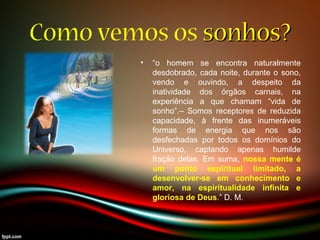Como vemos os sonhos?sonhos?
• “o homem se encontra naturalmente
desdobrado, cada noite, durante o sono,
vendo e ouvindo, a despeito da
inatividade dos órgãos carnais, na
experiência a que chamam “vida de
sonho”.– Somos receptores de reduzida
capacidade, à frente das inumeráveis
formas de energia que nos são
desfechadas por todos os domínios do
Universo, captando apenas humilde
fração delas. Em suma, nossa mente é
um ponto espiritual limitado, a
desenvolver-se em conhecimento e
amor, na espiritualidade infinita e
gloriosa de Deus.” D. M.
 