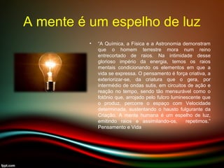 A mente é um espelho de luz
• “A Química, a Física e a Astronomia demonstram
que o homem terrestre mora num reino
entrecortado de raios. Na intimidade desse
glorioso império da energia, temos os raios
mentais condicionando os elementos em que a
vida se expressa. O pensamento é força criativa, a
exteriorizar-se, da criatura que o gera, por
intermédio de ondas sutis, em circuitos de ação e
reação no tempo, sendo tão mensurável como o
fotônio que, arrojado pelo fulcro luminescente que
o produz, percorre o espaço com Velocidade
determinada, sustentando o hausto fulgurante da
Criação. A mente humana é um espelho de luz,
emitindo raios e assimilando-os, repetimos.”
Pensamento e Vida
 