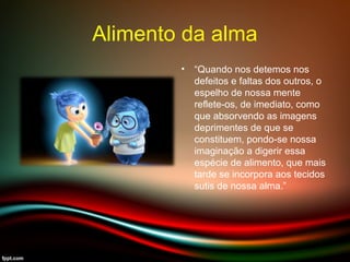 Alimento da alma
• “Quando nos detemos nos
defeitos e faltas dos outros, o
espelho de nossa mente
reflete-os, de imediato, como
que absorvendo as imagens
deprimentes de que se
constituem, pondo-se nossa
imaginação a digerir essa
espécie de alimento, que mais
tarde se incorpora aos tecidos
sutis de nossa alma.”
 