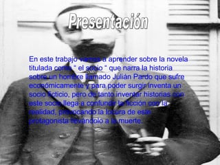 Presentación En este trabajo vamos a aprender sobre la novela titulada como “ el socio “ que narra la historia sobre un hombre llamado Julián Pardo que sufre económicamente y para poder surgir inventa un socio ficticio, pero de tanto inventar historias con este socio llega a confundir la ficción con la realidad, provocando la locura de este protagonista llevándolo a la muerte. 