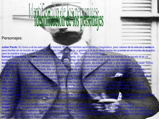 Identificación de los personajes Personajes: Julián Pardo : En torno a él se estructura la historia. Él es un hombre sentimental e imaginativo, pero carece de la astucia y audacia para triunfar en el mundo de los negocios. Pero inventa a Davis, y gracias a él se le abren todas las puertas en el mundo de la bolsa, pero la mentira crece y crece hasta que ya no puede más con ella. Termina suicidándose. Samuel Goldenberg : Ex compañero de colegio de Julián Pardo. En el tiempo en que ocurren los hechos de la novela él es un hombre maduro, de sólida situación económica. El gordo, amigo de la buena mesa y de la vida social ostentosa. Anita Velasco : Es la esposa de Goldenberg. Dama joven, de cuerpo esbelto, de maneras finas, y muy elegante en el vestir. Como es inteligente y sensual, sabe ser mimosa con su marido y con Julián, es sentimental y fantasiosa. Se enamora de Davis. Leonor : Es la esposa de Julián Pardo. Ella es lo contrario a la de la anterior. Es una mujer de la clase media baja: modesta, sacrificada, leal, abnegada. No es celosa, por eso no da importancia a los viajes misteriosos de su marido. Es mamá del nito. El Nito : Es el hijo de Julián y Leonor, el pasó enfermo toda la historia, estuvo muy grave. El podía ver a Davis, por lo menos en el día de su muerte cuando Davis lo ahorcó, aunque en realidad fue Julián quien lo ahorcó. Luís Alvear : Es un tipo simpático, alegre, gozador de la vida. Para él, el placer es el norte de su existencia, y la moral no le preocupa mayormente. Como pertenece a una familia bancaria, puede llevar una vida frívola y hacer delicia de sus amigos. Willy López : Es otro personaje secundario digno de ser mencionado. Es averiguador e intrigante, un chismoso, siempre anda fisgoneando a los demás. Fortunato Bastias  y el  señor Gutiérrez : Son 2 corredores de la bolsa, el primero trabaja en contacto con Goldenberg, y el segundo con Pardo. Cuando Julián, “poseído” supuestamente por Davis, mato al Nito, Fortunato y Luís Alvear fueron los únicos que le dirigieron la palabra. Urioste : No se tiene mucha información de él, pero es corredor de la bolsa y está metido en los negocios auríferos. Walter Davis : Es el personaje principal junto a Pardo, son los 2 protagonistas. Él es un gringo, más bien un inglés, que es un invento de Julián para salvarse de aceptar el negocio aurífero de Goldenberg, gracias a esa excusa de “tengo que consultarlo con mi socio”. Apareció cuando se emborrachó junto a Bastias y el le pregunté el nombre del socio, y Julián lo sacó de una servilleta, de ahí que la mentira de Davis creció y creció. Julián no pudo más con ella . 