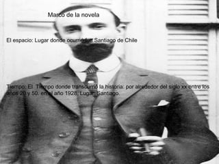 Marco de la novela El espacio: Lugar donde ocurrió fue Santiago de Chile Tiempo: El  Tiempo donde transcurrió la historia: por alrededor del siglo xx entre los años 20 y 50. en el año 1928. Lugar: Santiago.  