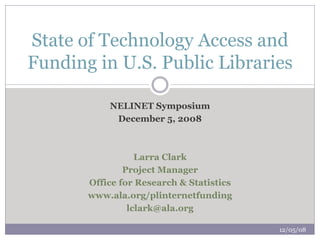 State of Technology Access and
Funding in U.S. Public Libraries

           NELINET Symposium
            December 5, 2008



                  Larra Clark
               Project Manager
       Office for Research & Statistics
       www.ala.org/plinternetfunding
                lclark@ala.org

                                          12/05/08
 