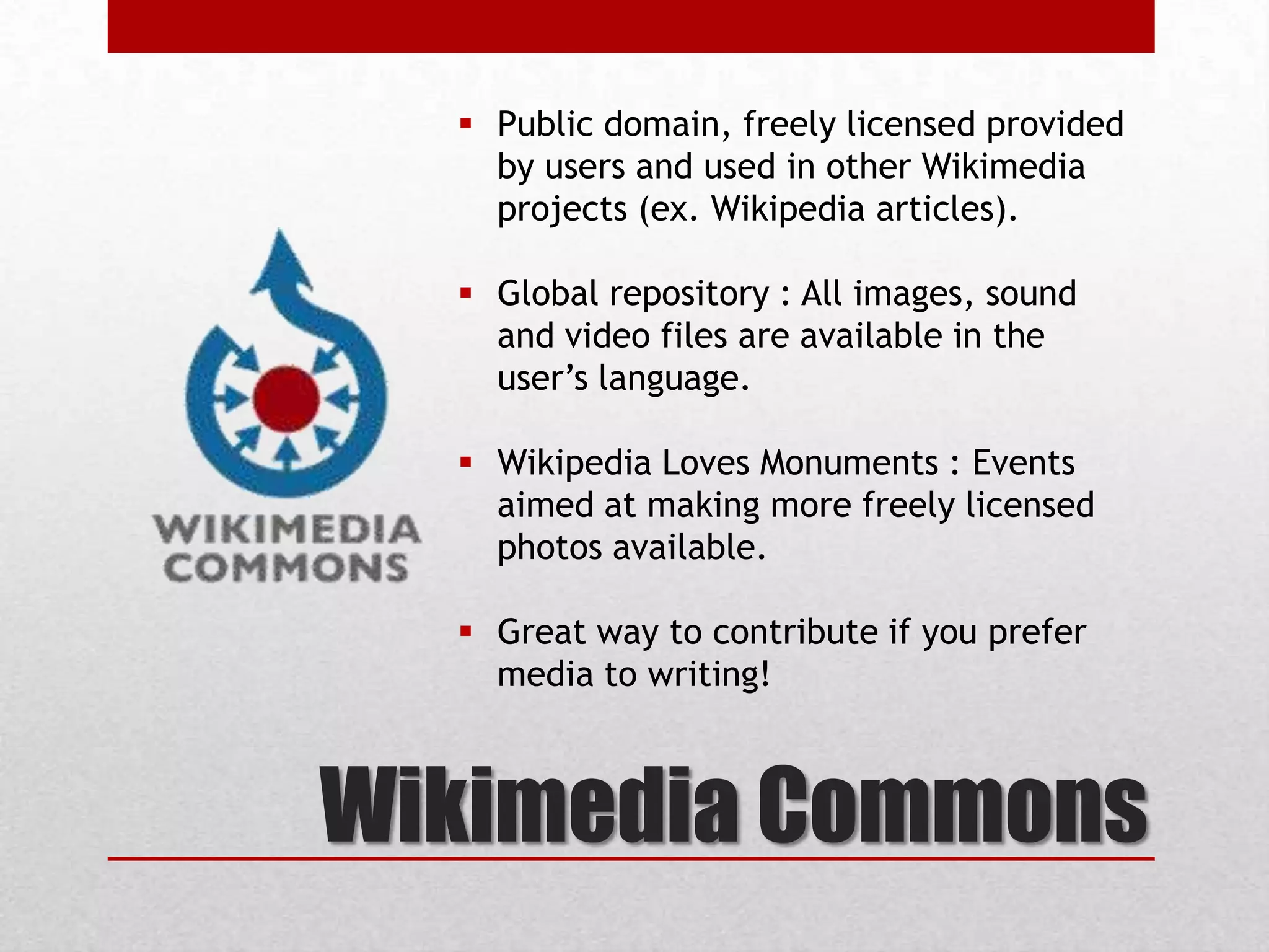 Wikimedia Commons
 Public domain, freely licensed provided
by users and used in other Wikimedia
projects (ex. Wikipedia articles).
 Global repository : All images, sound
and video files are available in the
user’s language.
 Wikipedia Loves Monuments : Events
aimed at making more freely licensed
photos available.
 Great way to contribute if you prefer
media to writing!
 