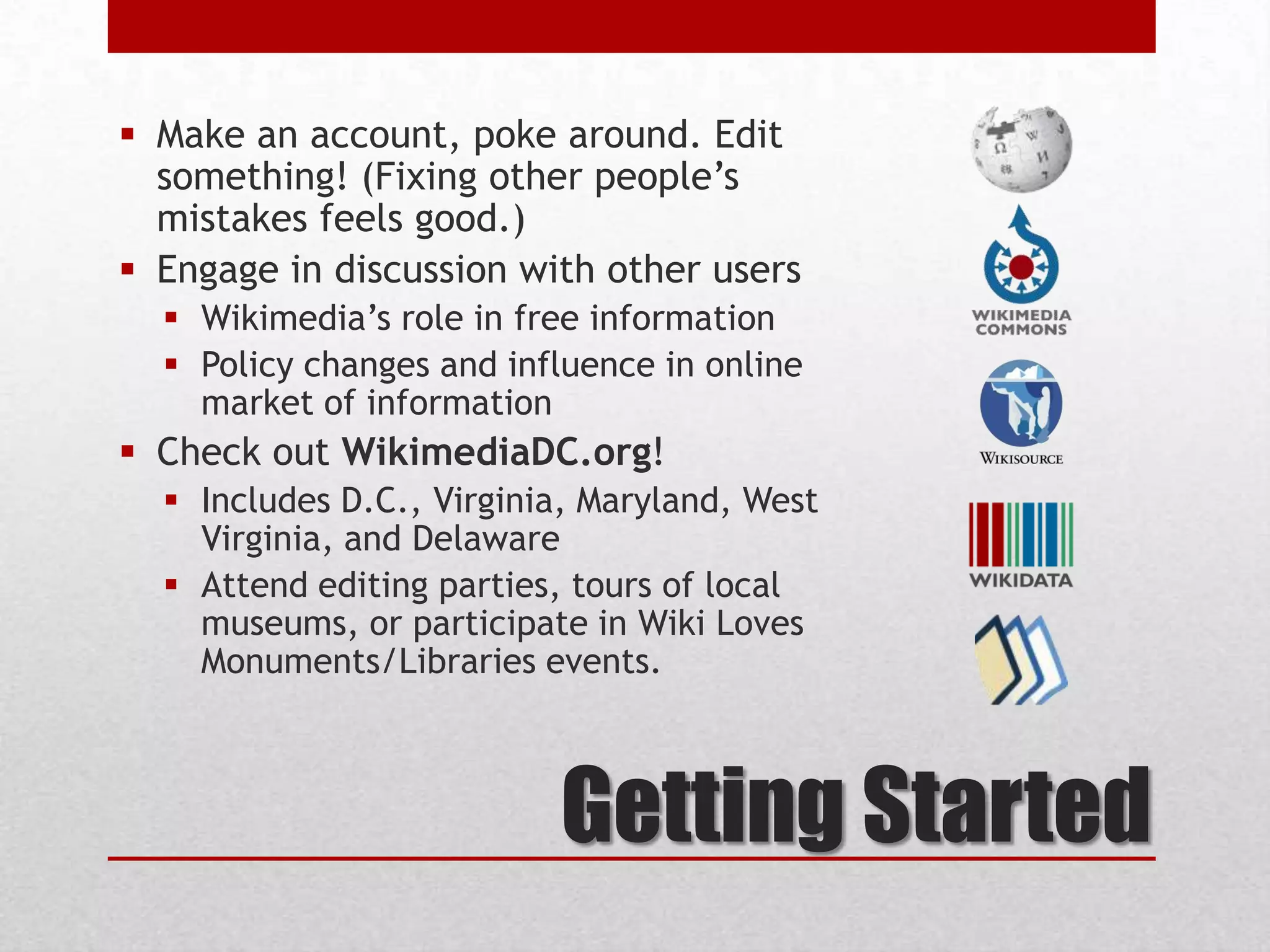 Getting Started
 Make an account, poke around. Edit
something! (Fixing other people’s
mistakes feels good.)
 Engage in discussion with other users
 Wikimedia’s role in free information
 Policy changes and influence in online
market of information
 Check out WikimediaDC.org!
 Includes D.C., Virginia, Maryland, West
Virginia, and Delaware
 Attend editing parties, tours of local
museums, or participate in Wiki Loves
Monuments/Libraries events.
 