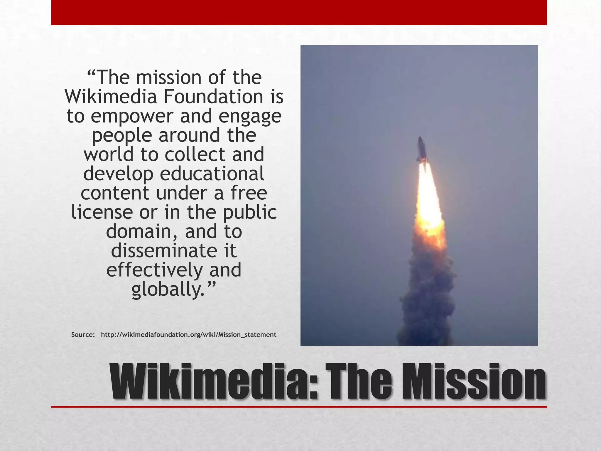 Wikimedia: The Mission
“The mission of the
Wikimedia Foundation is
to empower and engage
people around the
world to collect and
develop educational
content under a free
license or in the public
domain, and to
disseminate it
effectively and
globally.”
Source: http://wikimediafoundation.org/wiki/Mission_statement
 