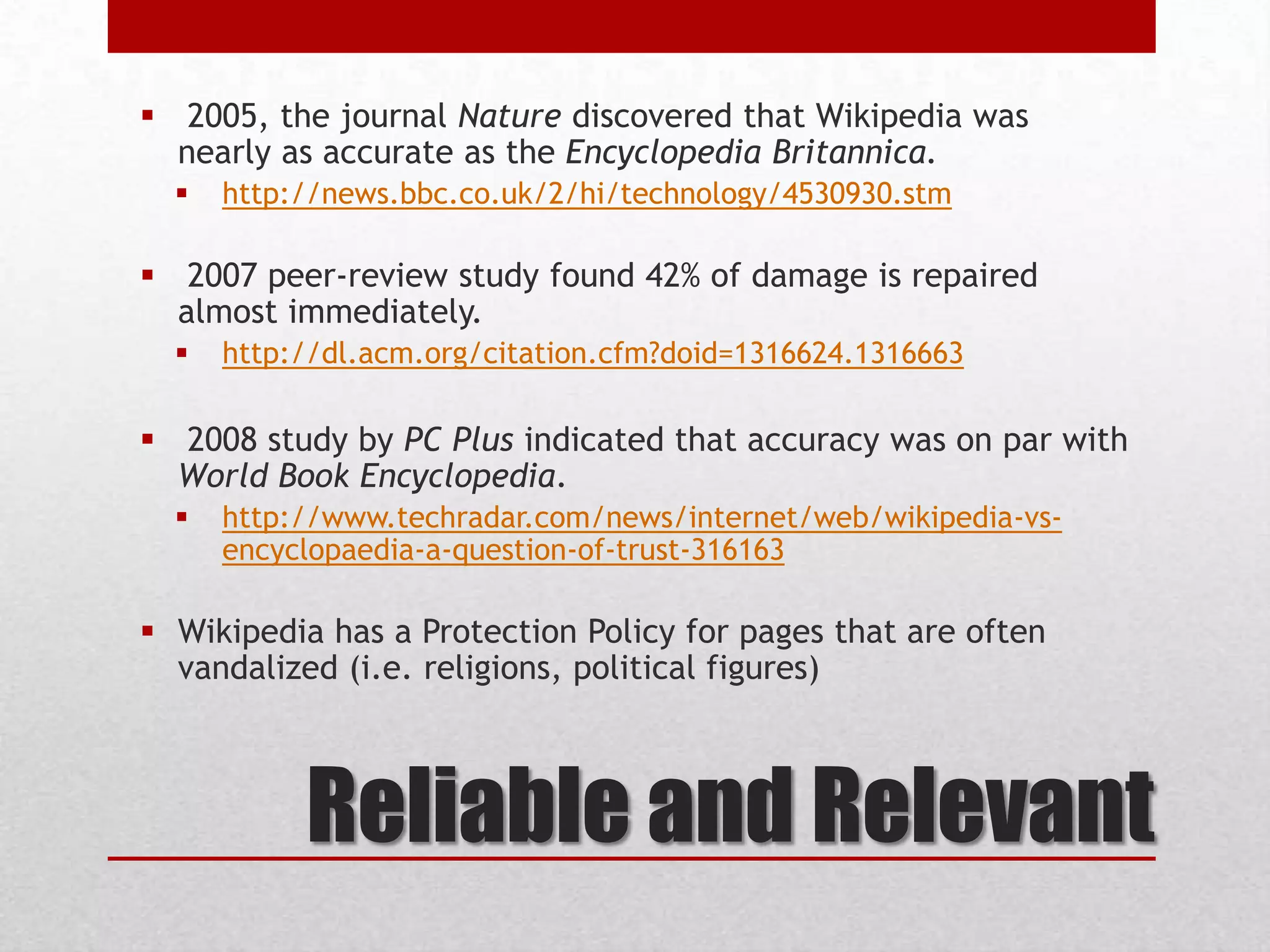 Reliable and Relevant
 2005, the journal Nature discovered that Wikipedia was
nearly as accurate as the Encyclopedia Britannica.
 http://news.bbc.co.uk/2/hi/technology/4530930.stm
 2007 peer-review study found 42% of damage is repaired
almost immediately.
 http://dl.acm.org/citation.cfm?doid=1316624.1316663
 2008 study by PC Plus indicated that accuracy was on par with
World Book Encyclopedia.
 http://www.techradar.com/news/internet/web/wikipedia-vs-
encyclopaedia-a-question-of-trust-316163
 Wikipedia has a Protection Policy for pages that are often
vandalized (i.e. religions, political figures)
 