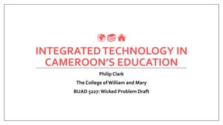INTEGRATEDTECHNOLOGY IN
CAMEROON’S EDUCATION
Philip Clark
The College of William and Mary
BUAD 5227: Wicked Problem Draft
 