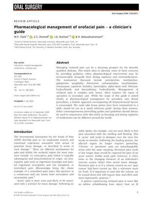 R E V I E W A R T I C L E
Pharmacological management of orofacial pain – a clinician’s
guide
M.V. Clark1,2
, C.C. Donnell2
, J.A. Durham1,2
& R. Balasubramaniam3
1
School of Dental Sciences, Newcastle University, Newcastle upon Tyne, UK
2
Newcastle Dental Hospital, Newcastle upon Tyne NHS Foundation Trust, Newcastle upon Tyne, UK
3
UWA Dental School, The University of Western Australia, Perth, WA, Australia
Key words:
indications, medical management,
medications, orofacial pain
Correspondence to:
MV Clark
School of Dental Sciences
Framlington Place
Newcastle upon Tyne NE2 4BW
UK
Tel.: +44 191 282 0603
email: megan.clark12@nhs.net
Accepted: 6 July 2020
doi:10.1111/ors.12542
[Correction added on 14 September 2020
after first online publication: The author
affiliation details for R. Balasubramaniam has
been amended from Newcastle upon Tyne,
UK to Perth, Australia.]
Abstract
Managing orofacial pain can be a daunting prospect for the dentally
qualified clinician. This article aims to alleviate some of these concerns
by providing guidance when pharmacological intervention may be
recommended, alongside their dosing regimens and contraindications.
The medications discussed include amitriptyline, nortriptyline,
gabapentin, pregabalin, duloxetine, carbamazepine, oxcarbazepine,
clonazepam, capsaicin, baclofen, lamotrigine, alpha-lipoic acid, lidocaine
hydrochloride and benzydamine hydrochloride. Management of
orofacial pain is complex and, hence, often requires the input of
specialists in secondary care. While the scope of this guide is aimed
chiefly at pharmacological management by secondary care dental
prescribers, a holistic approach encompassing all biopsychosocial factors
is encouraged. The main take home points have been summarised in a
table, aimed for use as a ‘quick reference guide’ during clinic sessions.
Other contemporaneous prescribing guides and guidelines should always
be used in conjunction with this article as licensing and dosing regimens
of medications can be different around the world.
Introduction
The International Association for the Study of Pain
(IASP) describe pain as ‘an unpleasant sensory and
emotional experience associated with actual or
potential tissue damage, or described in terms of
such damage’.1
There are different mechanisms for
pain and within the orofacial region the most com-
mon include: (i) nociceptive pain which is typically
odontogenic and musculoskeletal in origin, (ii) neu-
ropathic pain such as trigeminal neuralgia and pain-
ful trigeminal neuropathy and (iii) nociplastic or
centralised pain (fibromyalgia being the classic
example of a centralised pain state) that presents as
a continuum and can mimic both nociceptive and
neuropathic pain.2
‘Acute’ pain is short term and likely to be associ-
ated with a potential for tissue damage. Following an
ankle sprain, for example, you are more likely to feel
pain associated with the swelling and bruising. This
is ‘acute’ and tends to dissipate over the next few
weeks to months. Following the healing process, the
affected region no longer requires protecting.
‘Chronic’ or ‘persistent’ pain are interchangeable
terms with the same meaning. Persistent pain tends
to last longer than would be expected for pain of an
acute nature. Unlike acute pain, however, it refers
more to the changing elements of an individual’s
nervous system rather than actual tissue damage.
Persistent pain is as if a volume control on our ‘pain
system’ had been turned up, like a television stuck
on ‘loud’. It is important to note that the volume can
be turned down but will require time and effort and,
most importantly, patience.3
A patient experiencing orofacial pain is more like
an athlete rehabilitating from injury than an ill
Oral Surgery  (2020) –.
© 2020 The British Association of Oral Surgeons and John Wiley  Sons Ltd
1
Oral Surgery ISSN 1752-2471
 