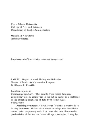 Clark Atlanta University
College of Arts and Sciences
Department of Public Administration
Muhannad Alfawtawa
[email protected]
Employees don’t meet with language competency
PAD 502: Organizational Theory and Behavior
Master of Public Administration Program
Dr.Rhonda L. Franklin
Problem statement
Communication barrier that results from varied language
competency among employees in the public sector is a challenge
to the effective discharge of duty by the employees.
Background
Attaining competency in whatever field that a worker is in
is very important. There are a number of things that contribute
toward this competency and all of these also contribute to the
productivity of the worker. In multilingual societies, it may be
 