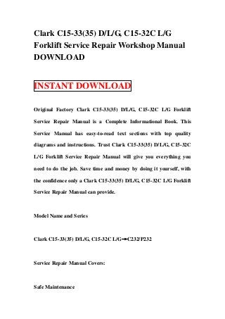 Clark C15-33(35) D/L/G, C15-32C L/G
Forklift Service Repair Workshop Manual
DOWNLOAD


INSTANT DOWNLOAD

Original Factory Clark C15-33(35) D/L/G, C15-32C L/G Forklift

Service Repair Manual is a Complete Informational Book. This

Service Manual has easy-to-read text sections with top quality

diagrams and instructions. Trust Clark C15-33(35) D/L/G, C15-32C

L/G Forklift Service Repair Manual will give you everything you

need to do the job. Save time and money by doing it yourself, with

the confidence only a Clark C15-33(35) D/L/G, C15-32C L/G Forklift

Service Repair Manual can provide.



Model Name and Series



Clark C15-33(35) D/L/G, C15-32C L/G→C232/P232



Service Repair Manual Covers:



Safe Maintenance
 